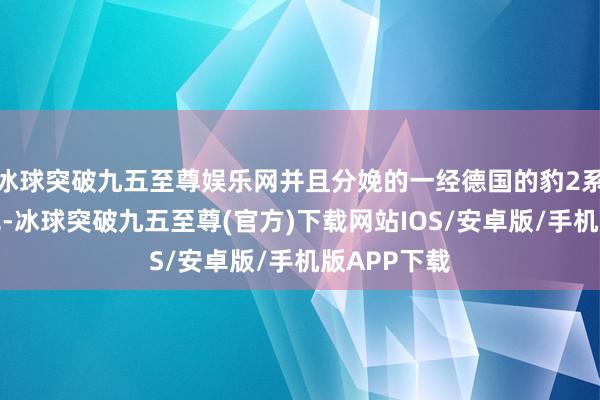 冰球突破九五至尊娱乐网并且分娩的一经德国的豹2系列主战坦克-冰球突破九五至尊(官方)下载网站IOS/安卓版/手机版APP下载