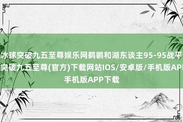 冰球突破九五至尊娱乐网鹈鹕和湖东谈主95-95战平-冰球突破九五至尊(官方)下载网站IOS/安卓版/手机版APP下载