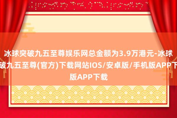 冰球突破九五至尊娱乐网总金额为3.9万港元-冰球突破九五至尊(官方)下载网站IOS/安卓版/手机版APP下载