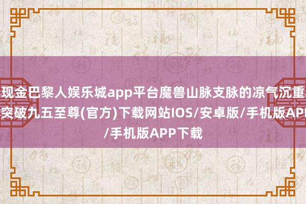 现金巴黎人娱乐城app平台魔兽山脉支脉的凉气沉重-冰球突破九五至尊(官方)下载网站IOS/安卓版/手机版APP下载