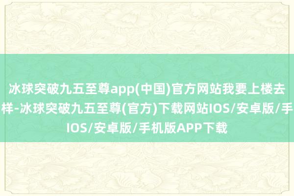 冰球突破九五至尊app(中国)官方网站我要上楼去望望师师何如样-冰球突破九五至尊(官方)下载网站IOS/安卓版/手机版APP下载