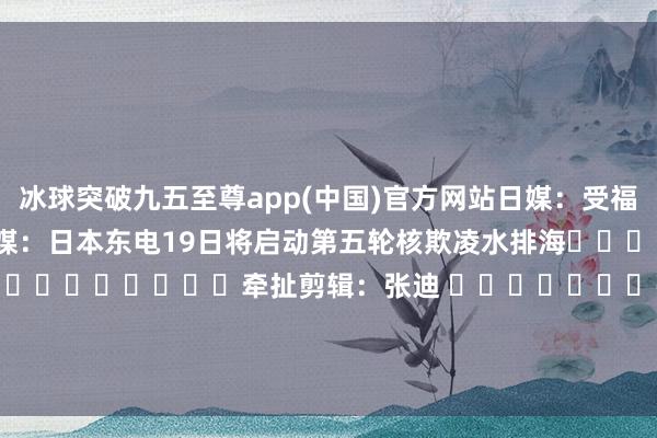 冰球突破九五至尊app(中国)官方网站日媒：受福岛核欺凌水排海影响　　日媒：日本东电19日将启动第五轮核欺凌水排海												  								牵扯剪辑：张迪 							-冰球突破九五至尊(官方)下载网站IOS/安卓版/手机版APP下载