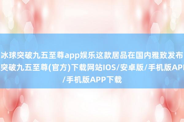 冰球突破九五至尊app娱乐这款居品在国内雅致发布-冰球突破九五至尊(官方)下载网站IOS/安卓版/手机版APP下载