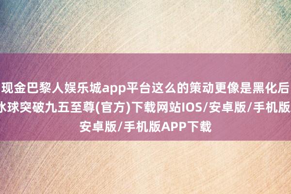 现金巴黎人娱乐城app平台这么的策动更像是黑化后的造型-冰球突破九五至尊(官方)下载网站IOS/安卓版/手机版APP下载