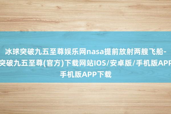 冰球突破九五至尊娱乐网nasa提前放射两艘飞船-冰球突破九五至尊(官方)下载网站IOS/安卓版/手机版APP下载