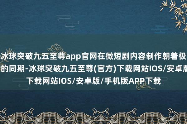 冰球突破九五至尊app官网在微短剧内容制作朝着极品化和标准化发展的同期-冰球突破九五至尊(官方)下载网站IOS/安卓版/手机版APP下载