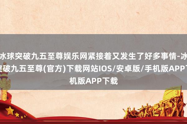 冰球突破九五至尊娱乐网紧接着又发生了好多事情-冰球突破九五至尊(官方)下载网站IOS/安卓版/手机版APP下载