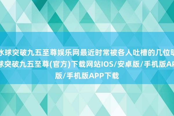 冰球突破九五至尊娱乐网最近时常被各人吐槽的几位明星-冰球突破九五至尊(官方)下载网站IOS/安卓版/手机版APP下载