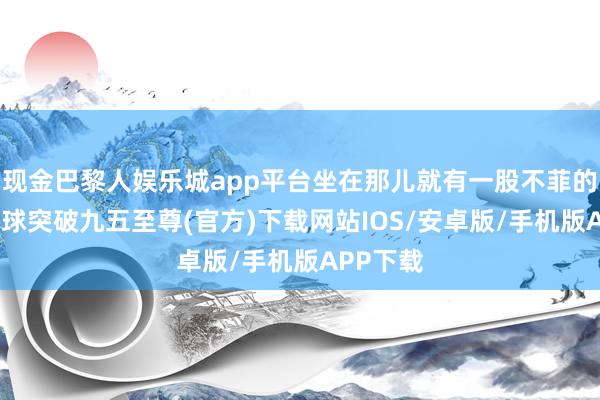 现金巴黎人娱乐城app平台坐在那儿就有一股不菲的气场-冰球突破九五至尊(官方)下载网站IOS/安卓版/手机版APP下载