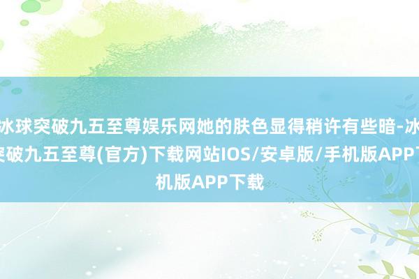 冰球突破九五至尊娱乐网她的肤色显得稍许有些暗-冰球突破九五至尊(官方)下载网站IOS/安卓版/手机版APP下载