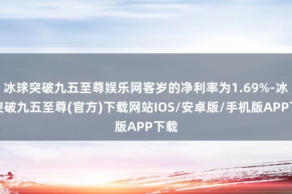 冰球突破九五至尊娱乐网客岁的净利率为1.69%-冰球突破九五至尊(官方)下载网站IOS/安卓版/手机版APP下载
