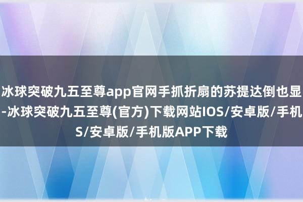 冰球突破九五至尊app官网手抓折扇的苏提达倒也显得终点魄力-冰球突破九五至尊(官方)下载网站IOS/安卓版/手机版APP下载