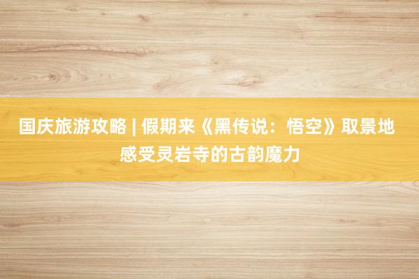 国庆旅游攻略 | 假期来《黑传说：悟空》取景地 感受灵岩寺的古韵魔力