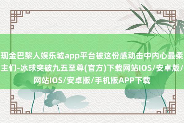 现金巴黎人娱乐城app平台被这份感动击中内心最柔滑之地的东说念主们-冰球突破九五至尊(官方)下载网站IOS/安卓版/手机版APP下载