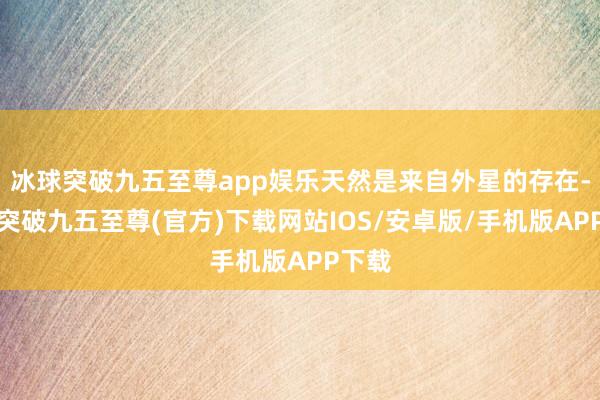 冰球突破九五至尊app娱乐天然是来自外星的存在-冰球突破九五至尊(官方)下载网站IOS/安卓版/手机版APP下载