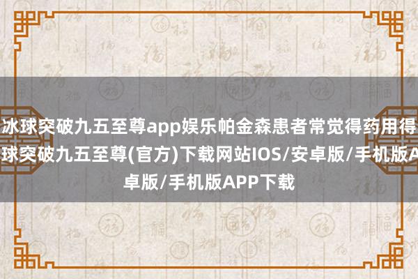 冰球突破九五至尊app娱乐帕金森患者常觉得药用得越多-冰球突破九五至尊(官方)下载网站IOS/安卓版/手机版APP下载