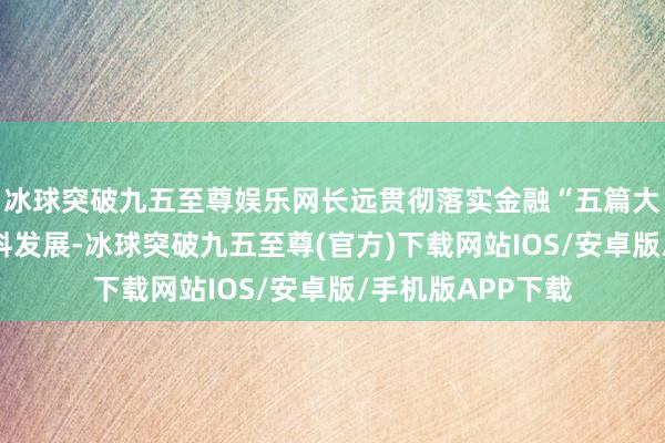 冰球突破九五至尊娱乐网长远贯彻落实金融“五篇大著作”助力高质料发展-冰球突破九五至尊(官方)下载网站IOS/安卓版/手机版APP下载