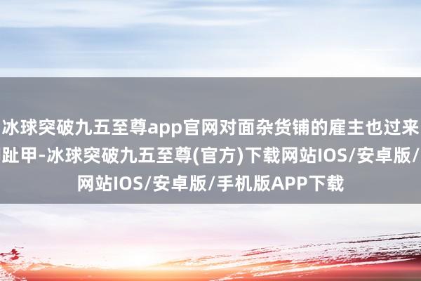冰球突破九五至尊app官网对面杂货铺的雇主也过来为老东谈主剪脚趾甲-冰球突破九五至尊(官方)下载网站IOS/安卓版/手机版APP下载