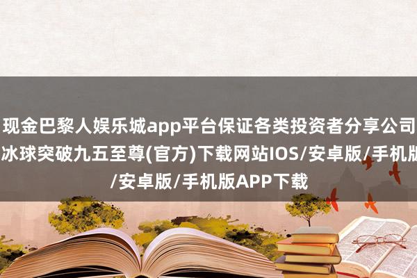 现金巴黎人娱乐城app平台保证各类投资者分享公司发展恶果-冰球突破九五至尊(官方)下载网站IOS/安卓版/手机版APP下载
