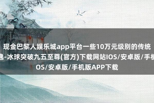 现金巴黎人娱乐城app平台一些10万元级别的传统燃油车如朗逸-冰球突破九五至尊(官方)下载网站IOS/安卓版/手机版APP下载