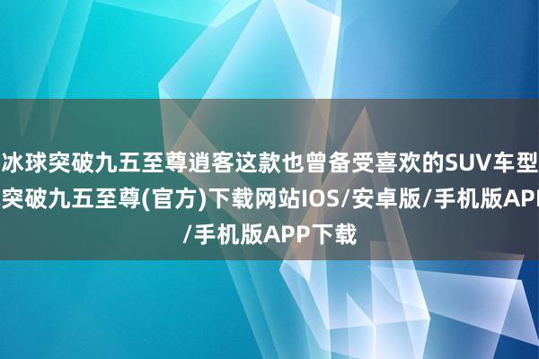 冰球突破九五至尊逍客这款也曾备受喜欢的SUV车型-冰球突破九五至尊(官方)下载网站IOS/安卓版/手机版APP下载
