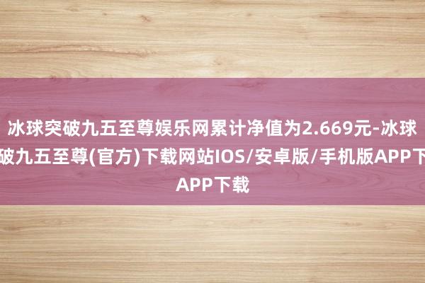 冰球突破九五至尊娱乐网累计净值为2.669元-冰球突破九五至尊(官方)下载网站IOS/安卓版/手机版APP下载