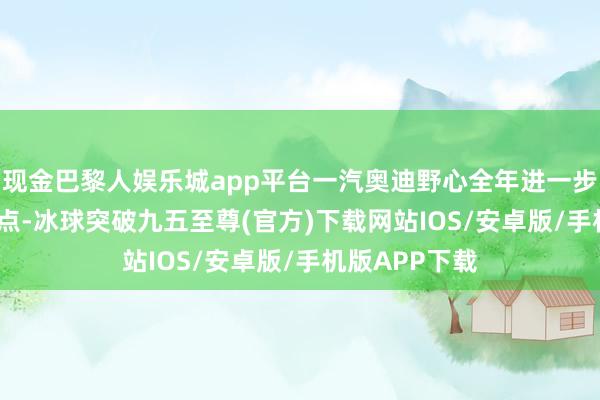 现金巴黎人娱乐城app平台一汽奥迪野心全年进一步新增 40家网点-冰球突破九五至尊(官方)下载网站IOS/安卓版/手机版APP下载