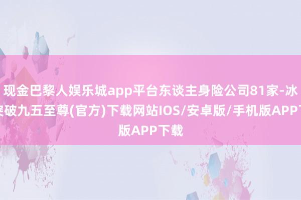现金巴黎人娱乐城app平台东谈主身险公司81家-冰球突破九五至尊(官方)下载网站IOS/安卓版/手机版APP下载