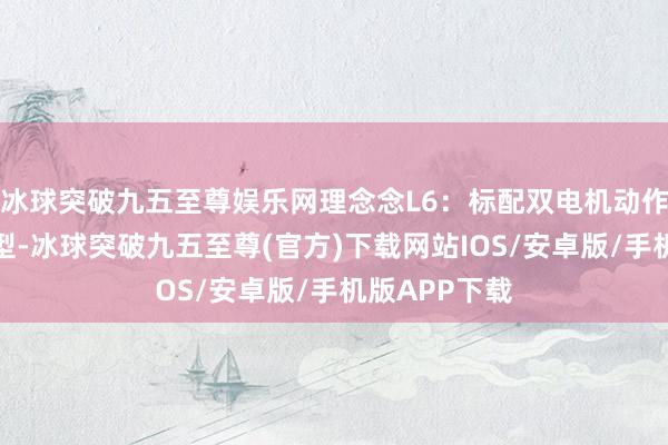 冰球突破九五至尊娱乐网理念念L6：标配双电机动作品牌主力车型-冰球突破九五至尊(官方)下载网站IOS/安卓版/手机版APP下载