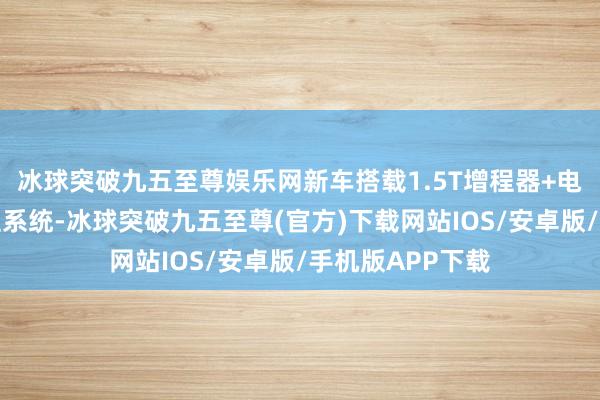 冰球突破九五至尊娱乐网新车搭载1.5T增程器+电动机构成的增程系统-冰球突破九五至尊(官方)下载网站IOS/安卓版/手机版APP下载