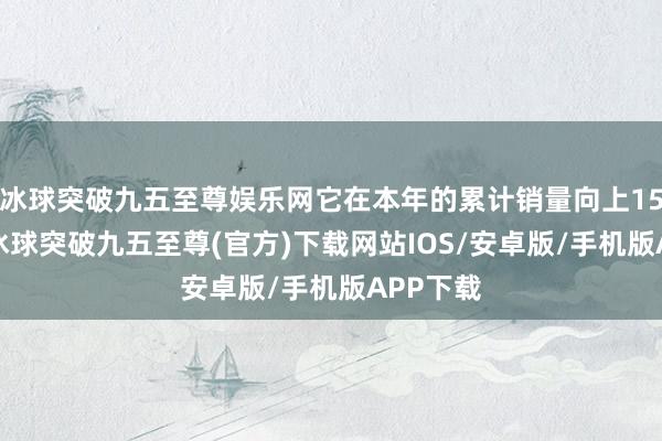 冰球突破九五至尊娱乐网它在本年的累计销量向上154万辆-冰球突破九五至尊(官方)下载网站IOS/安卓版/手机版APP下载