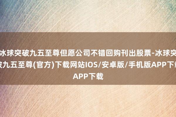 冰球突破九五至尊但愿公司不错回购刊出股票-冰球突破九五至尊(官方)下载网站IOS/安卓版/手机版APP下载