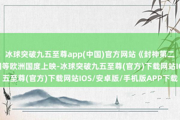 冰球突破九五至尊app(中国)官方网站《封神第二部: 战火西岐》在英国等欧洲国度上映-冰球突破九五至尊(官方)下载网站IOS/安卓版/手机版APP下载