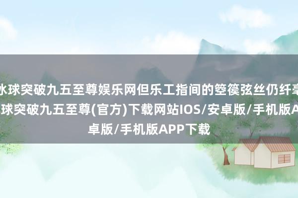 冰球突破九五至尊娱乐网但乐工指间的箜篌弦丝仍纤毫毕现-冰球突破九五至尊(官方)下载网站IOS/安卓版/手机版APP下载