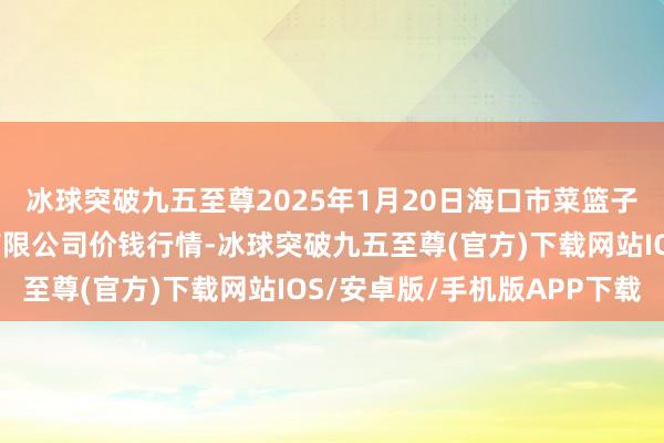 冰球突破九五至尊2025年1月20日海口市菜篮子江楠农居品批发市集有限公司价钱行情-冰球突破九五至尊(官方)下载网站IOS/安卓版/手机版APP下载