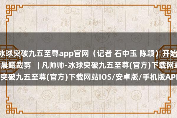 冰球突破九五至尊app官网（记者 石中玉 陈颖）开始 | 新华社审核   |   陈晨曦裁剪   | 凡帅帅-冰球突破九五至尊(官方)下载网站IOS/安卓版/手机版APP下载
