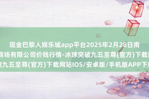 现金巴黎人娱乐城app平台2025年2月28日南昌深圳农居品中心批发商场有限公司价钱行情-冰球突破九五至尊(官方)下载网站IOS/安卓版/手机版APP下载