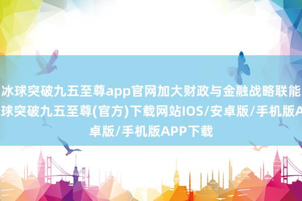 冰球突破九五至尊app官网加大财政与金融战略联能源度-冰球突破九五至尊(官方)下载网站IOS/安卓版/手机版APP下载