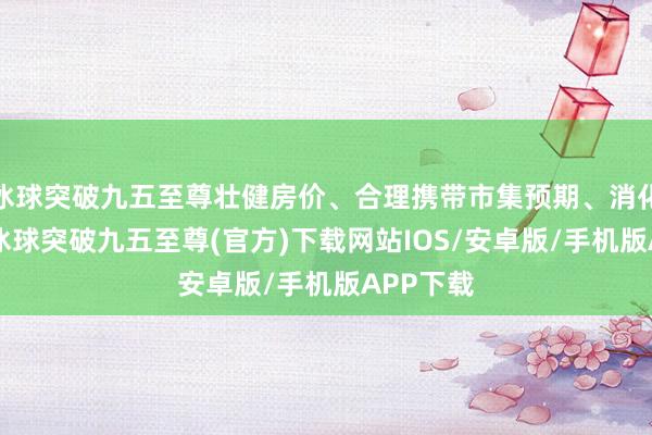 冰球突破九五至尊壮健房价、合理携带市集预期、消化库存”-冰球突破九五至尊(官方)下载网站IOS/安卓版/手机版APP下载