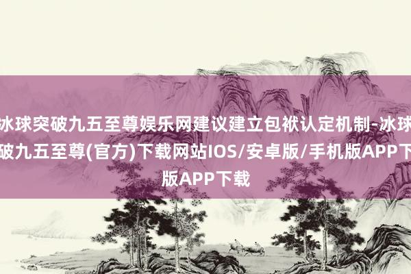 冰球突破九五至尊娱乐网建议建立包袱认定机制-冰球突破九五至尊(官方)下载网站IOS/安卓版/手机版APP下载