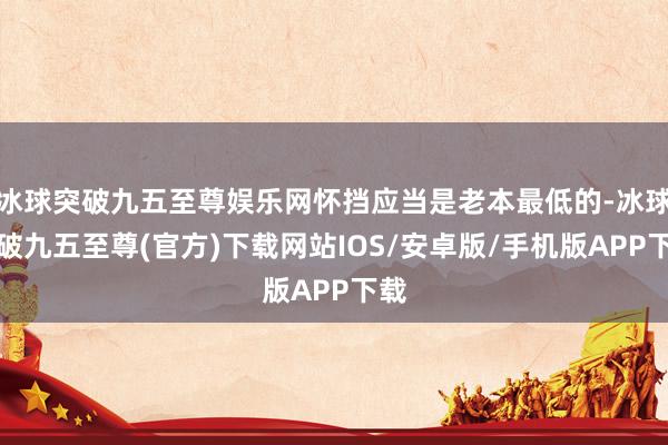 冰球突破九五至尊娱乐网怀挡应当是老本最低的-冰球突破九五至尊(官方)下载网站IOS/安卓版/手机版APP下载
