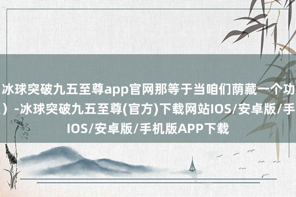 冰球突破九五至尊app官网那等于当咱们荫藏一个功能时（想维链）-冰球突破九五至尊(官方)下载网站IOS/安卓版/手机版APP下载