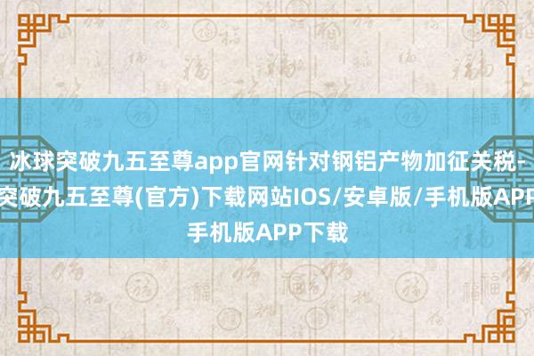 冰球突破九五至尊app官网针对钢铝产物加征关税-冰球突破九五至尊(官方)下载网站IOS/安卓版/手机版APP下载