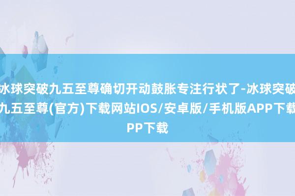 冰球突破九五至尊确切开动鼓胀专注行状了-冰球突破九五至尊(官方)下载网站IOS/安卓版/手机版APP下载