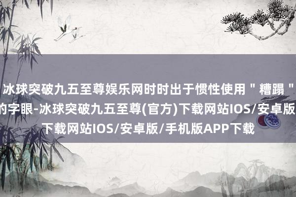 冰球突破九五至尊娱乐网时时出于惯性使用＂糟蹋＂＂千里迷＂之类的字眼-冰球突破九五至尊(官方)下载网站IOS/安卓版/手机版APP下载