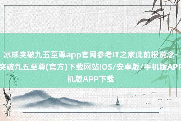 冰球突破九五至尊app官网参考IT之家此前报说念-冰球突破九五至尊(官方)下载网站IOS/安卓版/手机版APP下载