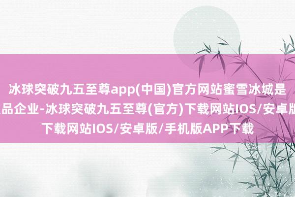 冰球突破九五至尊app(中国)官方网站蜜雪冰城是巨匠第一的现制饮品企业-冰球突破九五至尊(官方)下载网站IOS/安卓版/手机版APP下载