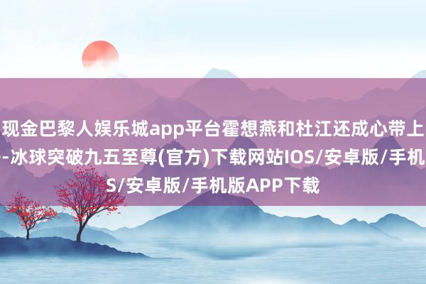 现金巴黎人娱乐城app平台霍想燕和杜江还成心带上了两个孩子-冰球突破九五至尊(官方)下载网站IOS/安卓版/手机版APP下载