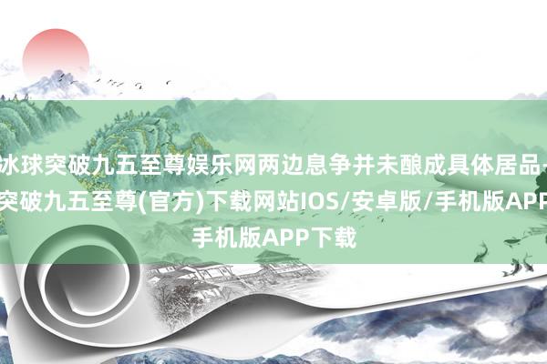 冰球突破九五至尊娱乐网两边息争并未酿成具体居品-冰球突破九五至尊(官方)下载网站IOS/安卓版/手机版APP下载
