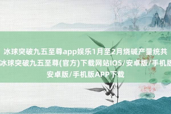 冰球突破九五至尊app娱乐　　1月至2月烧碱产量统共735万吨-冰球突破九五至尊(官方)下载网站IOS/安卓版/手机版APP下载